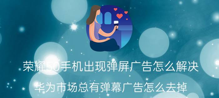 荣耀50手机出现弹屏广告怎么解决 华为市场总有弹幕广告怎么去掉？